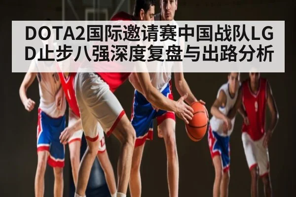 DOTA2国际邀请赛中国战队LGD止步八强深度复盘与出路分析（kaiyun）